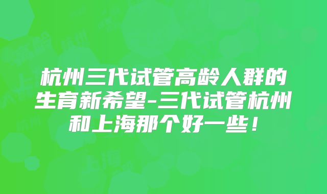 杭州三代试管高龄人群的生育新希望-三代试管杭州和上海那个好一些！