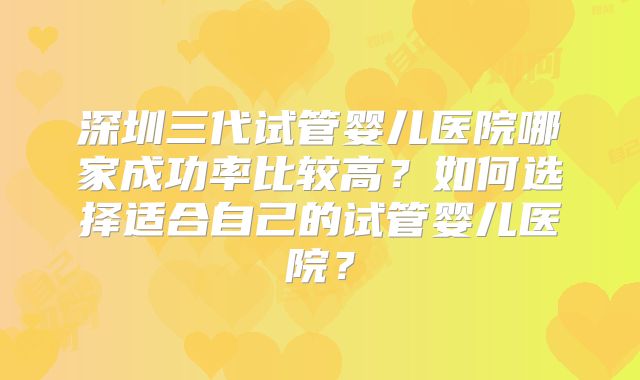 深圳三代试管婴儿医院哪家成功率比较高？如何选择适合自己的试管婴儿医院？