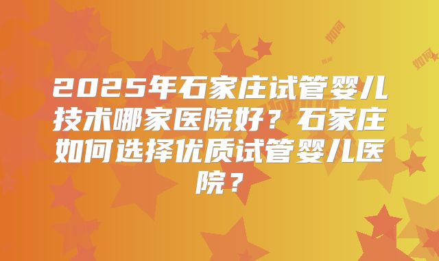 2025年石家庄试管婴儿技术哪家医院好？石家庄如何选择优质试管婴儿医院？