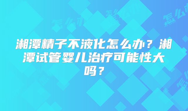 湘潭精子不液化怎么办？湘潭试管婴儿治疗可能性大吗？