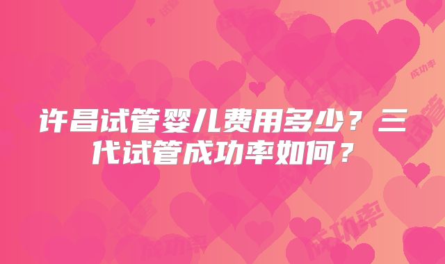 许昌试管婴儿费用多少？三代试管成功率如何？