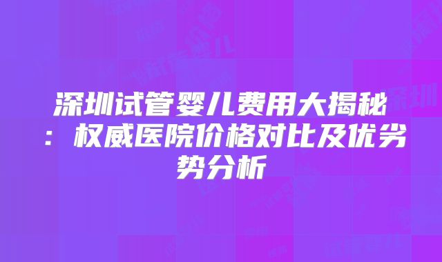 深圳试管婴儿费用大揭秘：权威医院价格对比及优劣势分析