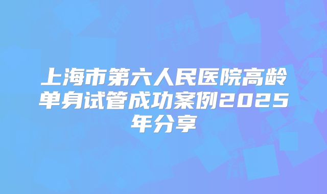 上海市第六人民医院高龄单身试管成功案例2025年分享