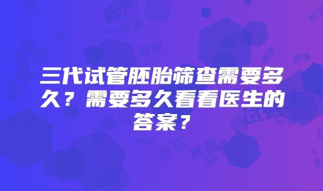三代试管胚胎筛查需要多久？需要多久看看医生的答案？