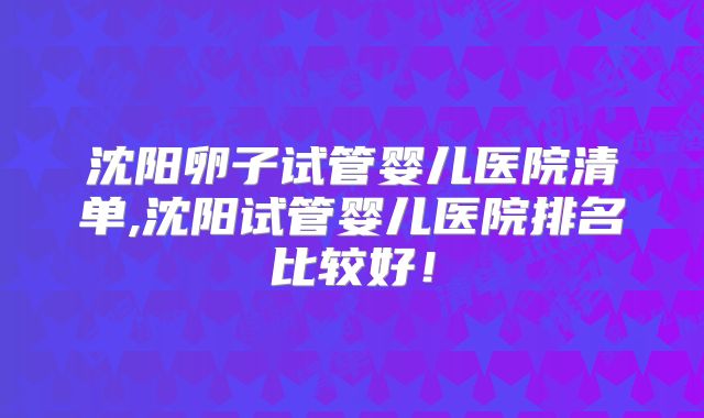 沈阳卵子试管婴儿医院清单,沈阳试管婴儿医院排名比较好！