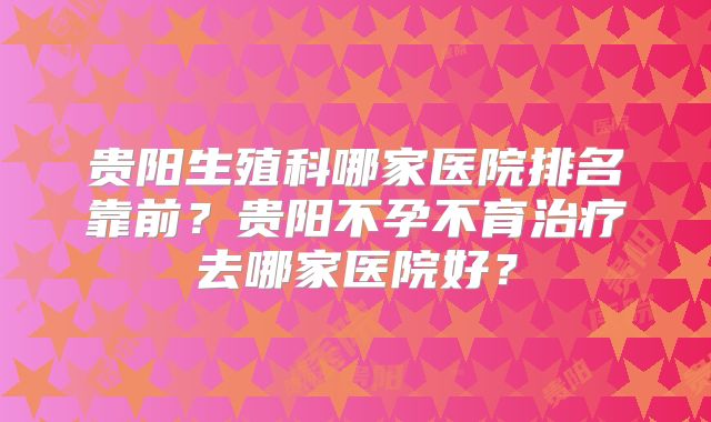 贵阳生殖科哪家医院排名靠前？贵阳不孕不育治疗去哪家医院好？