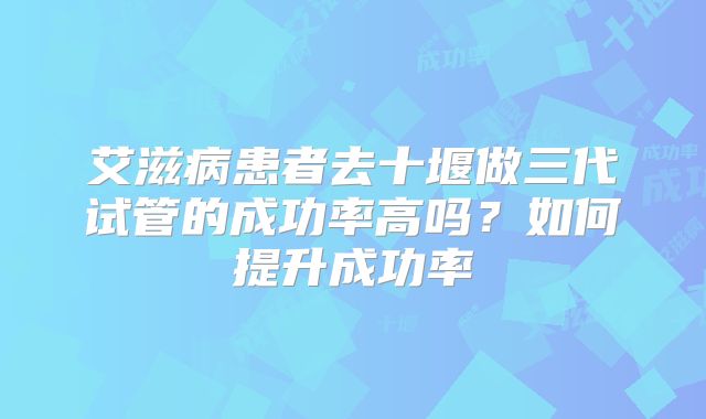 艾滋病患者去十堰做三代试管的成功率高吗？如何提升成功率