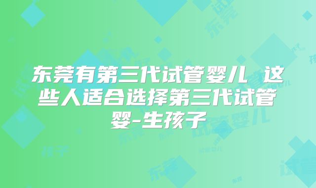 东莞有第三代试管婴儿 这些人适合选择第三代试管婴-生孩子
