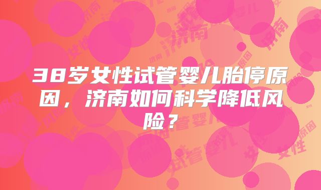 38岁女性试管婴儿胎停原因，济南如何科学降低风险？