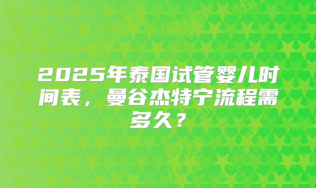 2025年泰国试管婴儿时间表,曼谷杰特宁流程需多久?