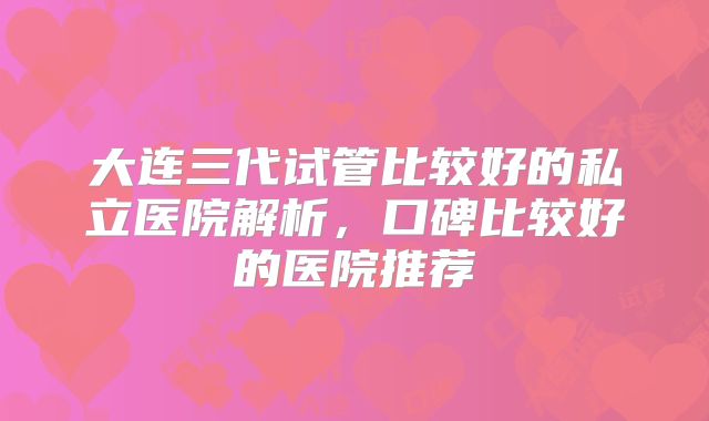 大连三代试管比较好的私立医院解析，口碑比较好的医院推荐