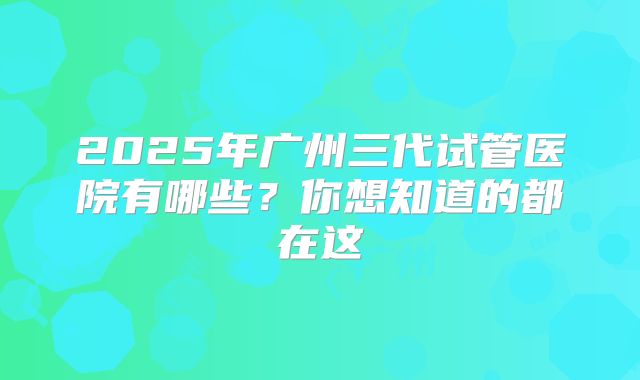 2025年广州三代试管医院有哪些？你想知道的都在这
