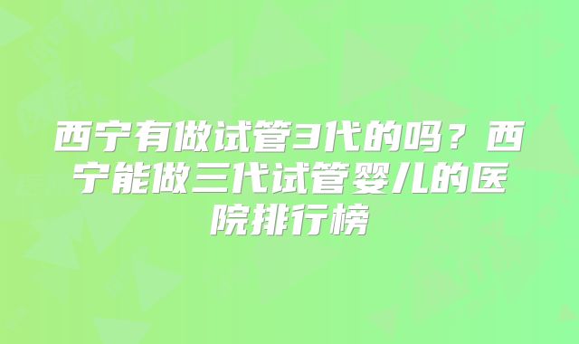 西宁有做试管3代的吗？西宁能做三代试管婴儿的医院排行榜