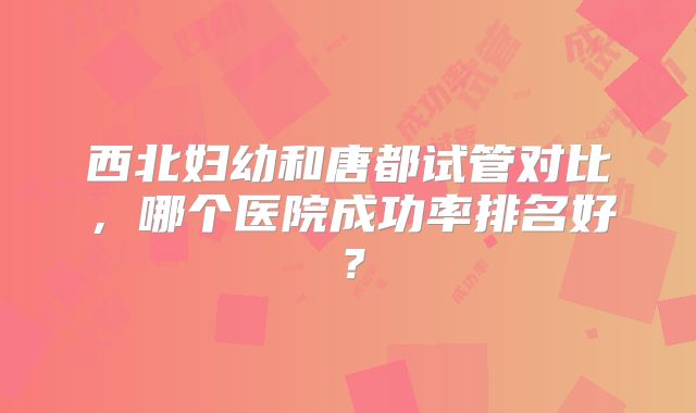 西北妇幼和唐都试管对比，哪个医院成功率排名好？