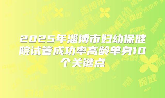 2025年淄博市妇幼保健院试管成功率高龄单身10个关键点