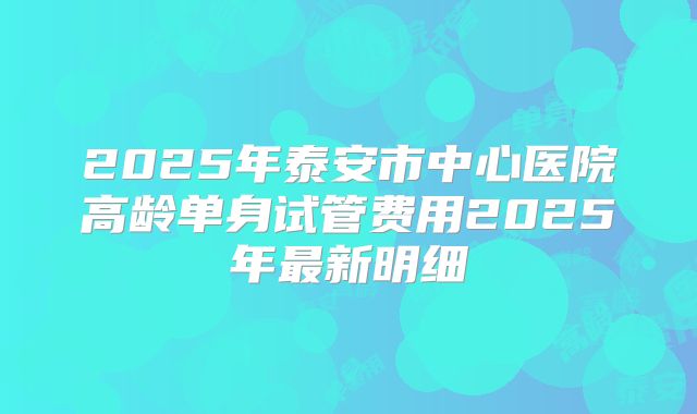 2025年泰安市中心医院高龄单身试管费用2025年最新明细