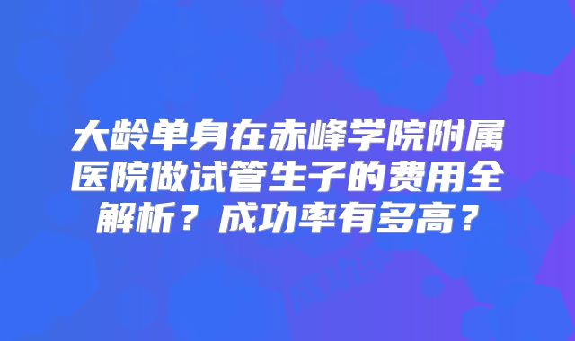 大龄单身在赤峰学院附属医院做试管生子的费用全解析？成功率有多高？