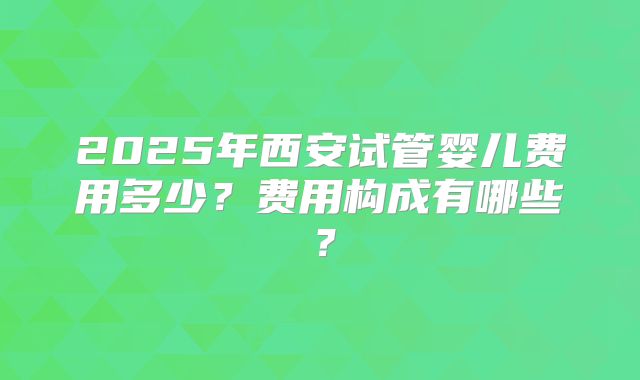 2025年西安试管婴儿费用多少？费用构成有哪些？