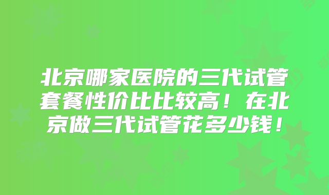 北京哪家医院的三代试管套餐性价比比较高！在北京做三代试管花多少钱！