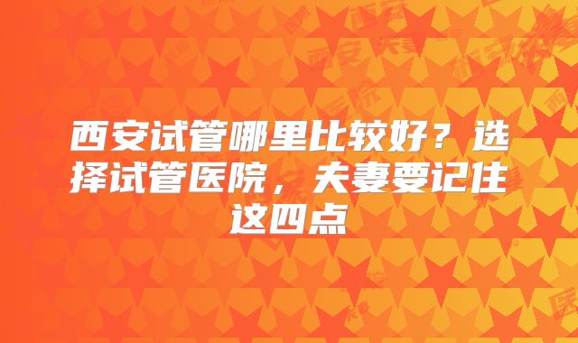 西安试管哪里比较好？选择试管医院，夫妻要记住这四点