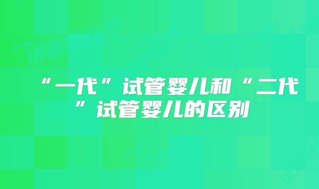 “一代”试管婴儿和“二代”试管婴儿的区别