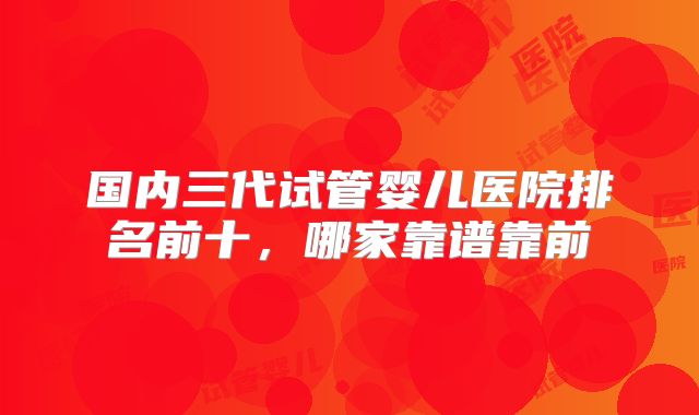 国内三代试管婴儿医院排名前十，哪家靠谱靠前