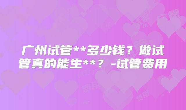广州试管**多少钱？做试管真的能生**？-试管费用
