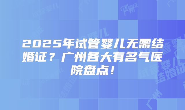 2025年试管婴儿无需结婚证？广州各大有名气医院盘点！