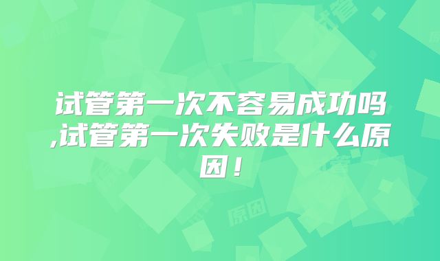 试管第一次不容易成功吗,试管第一次失败是什么原因！