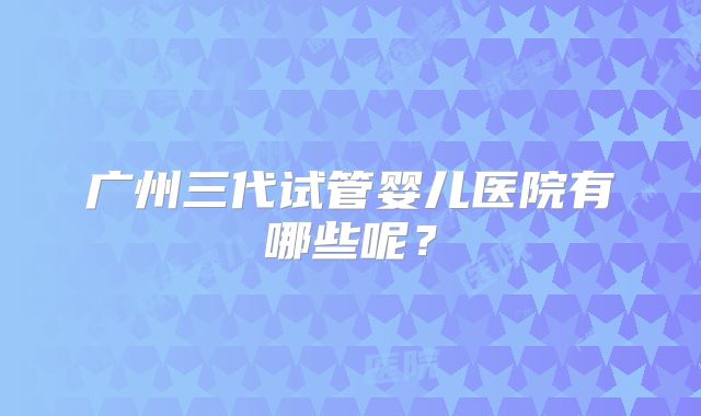 广州三代试管婴儿医院有哪些呢？