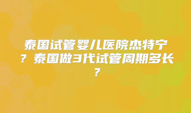 泰国试管婴儿医院杰特宁？泰国做3代试管周期多长？