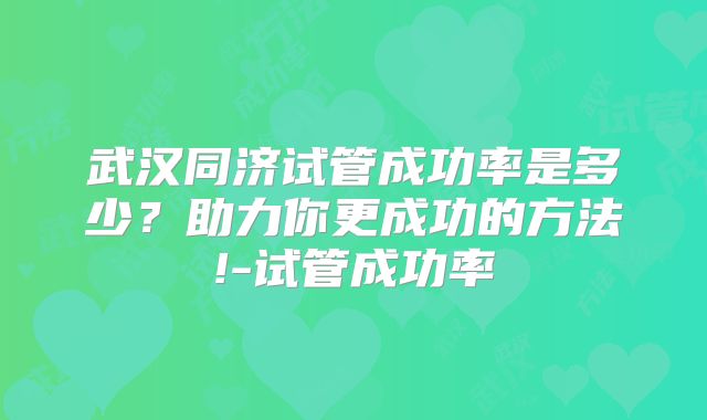 武汉同济试管成功率是多少？助力你更成功的方法!-试管成功率