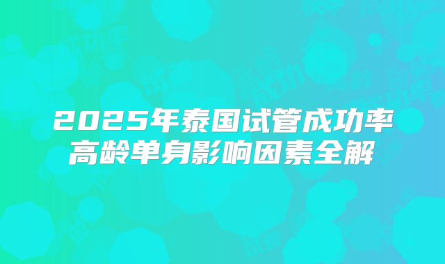 2025年泰国试管成功率高龄单身影响因素全解