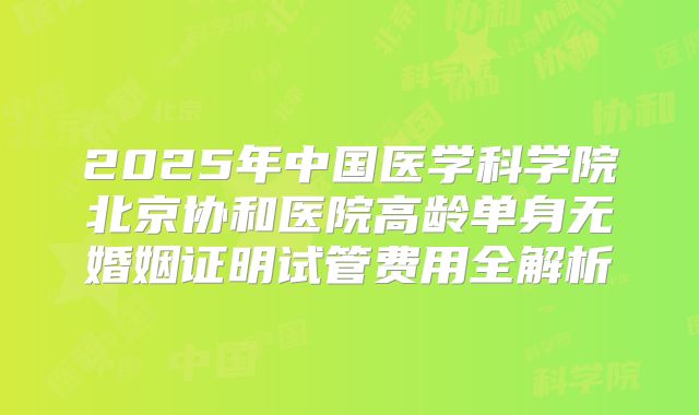 2025年中国医学科学院北京协和医院高龄单身无婚姻证明试管费用全解析