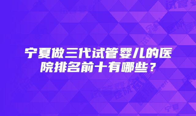 宁夏做三代试管婴儿的医院排名前十有哪些？