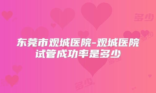 东莞市观城医院-观城医院试管成功率是多少