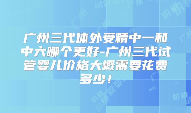 广州三代体外受精中一和中六哪个更好-广州三代试管婴儿价格大概需要花费多少！
