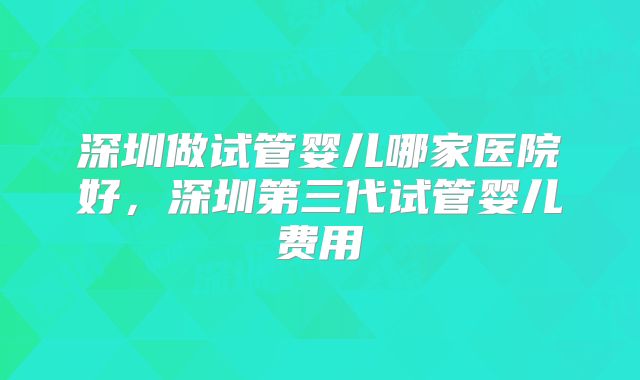 深圳做试管婴儿哪家医院好，深圳第三代试管婴儿费用