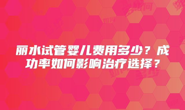 丽水试管婴儿费用多少?成功率如何影响治疗选择?