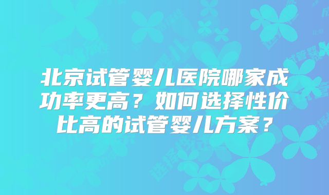 北京试管婴儿医院哪家成功率更高？如何选择性价比高的试管婴儿方案？