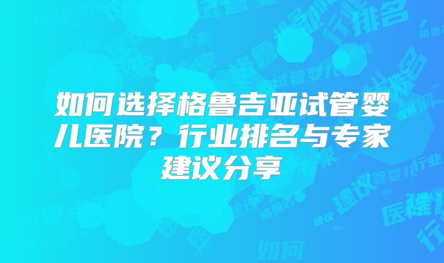 如何选择格鲁吉亚试管婴儿医院？行业排名与专家建议分享
