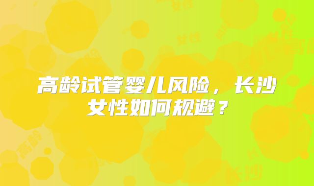 高龄试管婴儿风险，长沙女性如何规避？