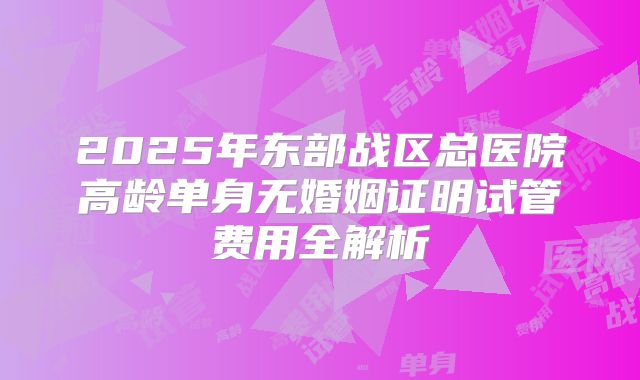 2025年东部战区总医院高龄单身无婚姻证明试管费用全解析