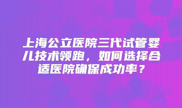 上海公立医院三代试管婴儿技术领跑，如何选择合适医院确保成功率？