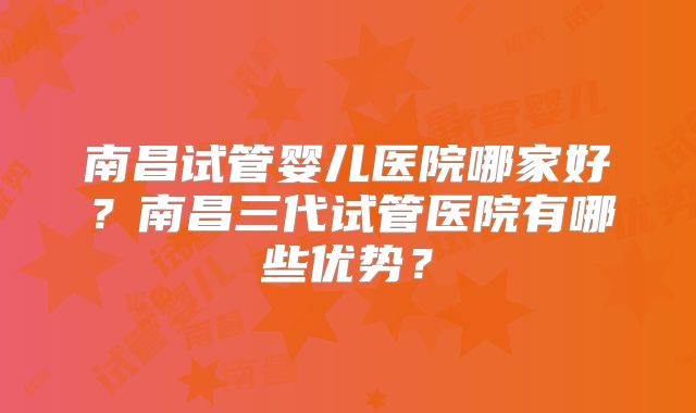 南昌试管婴儿医院哪家好？南昌三代试管医院有哪些优势？