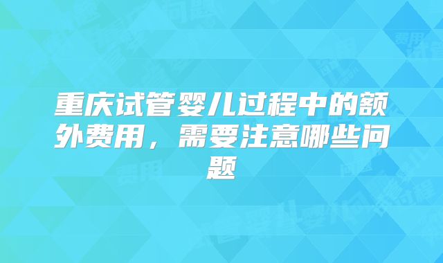 重庆试管婴儿过程中的额外费用，需要注意哪些问题