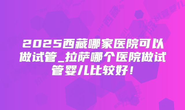 2025西藏哪家医院可以做试管_拉萨哪个医院做试管婴儿比较好!