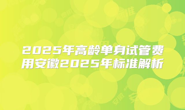 2025年高龄单身试管费用安徽2025年标准解析