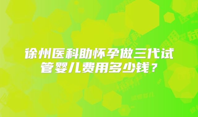 徐州医科助怀孕做三代试管婴儿费用多少钱?