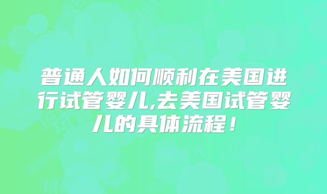 普通人如何顺利在美国进行试管婴儿,去美国试管婴儿的具体流程!